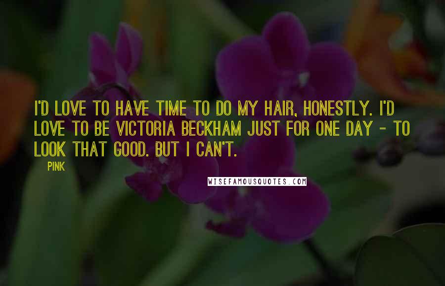 Pink Quotes: I'd love to have time to do my hair, honestly. I'd love to be Victoria Beckham just for one day - to look that good. But I can't.