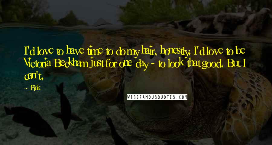 Pink Quotes: I'd love to have time to do my hair, honestly. I'd love to be Victoria Beckham just for one day - to look that good. But I can't.