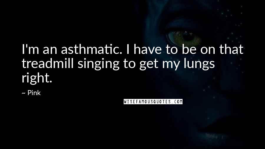 Pink Quotes: I'm an asthmatic. I have to be on that treadmill singing to get my lungs right.