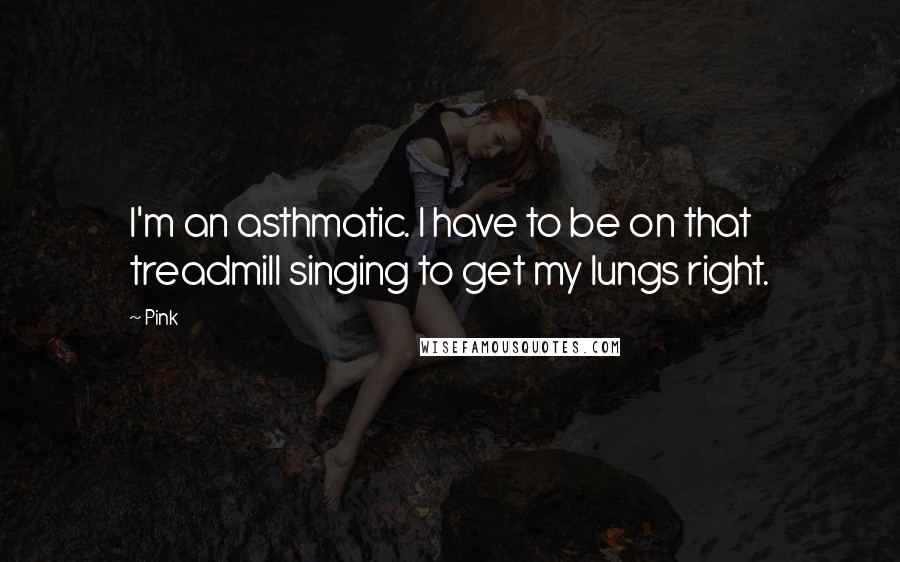 Pink Quotes: I'm an asthmatic. I have to be on that treadmill singing to get my lungs right.