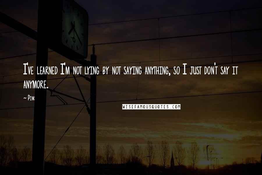 Pink Quotes: I've learned I'm not lying by not saying anything, so I just don't say it anymore.