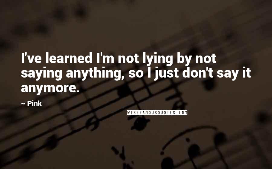 Pink Quotes: I've learned I'm not lying by not saying anything, so I just don't say it anymore.