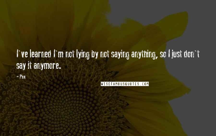 Pink Quotes: I've learned I'm not lying by not saying anything, so I just don't say it anymore.