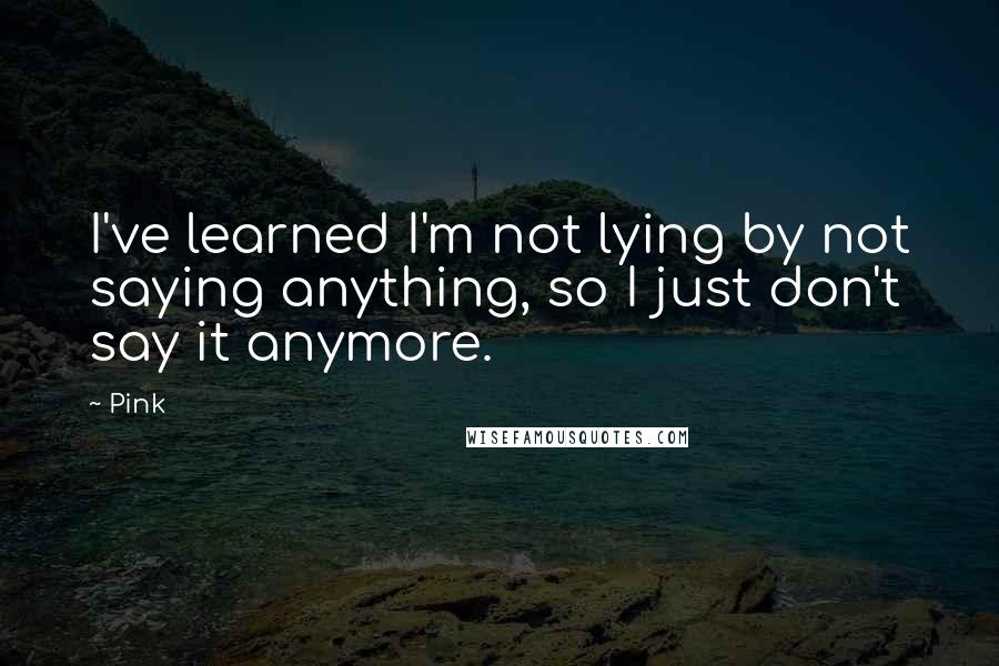 Pink Quotes: I've learned I'm not lying by not saying anything, so I just don't say it anymore.