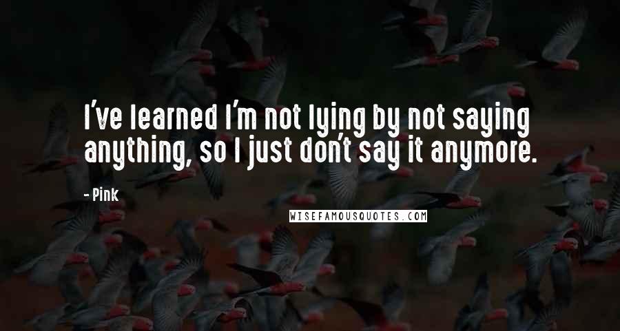 Pink Quotes: I've learned I'm not lying by not saying anything, so I just don't say it anymore.