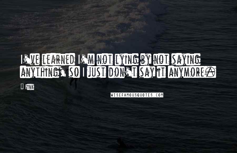 Pink Quotes: I've learned I'm not lying by not saying anything, so I just don't say it anymore.