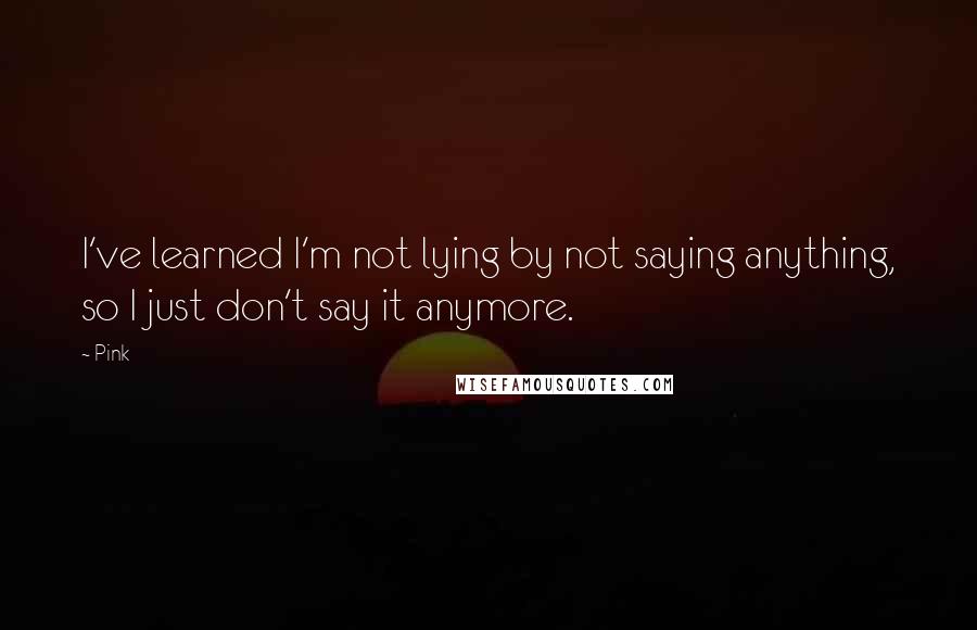 Pink Quotes: I've learned I'm not lying by not saying anything, so I just don't say it anymore.