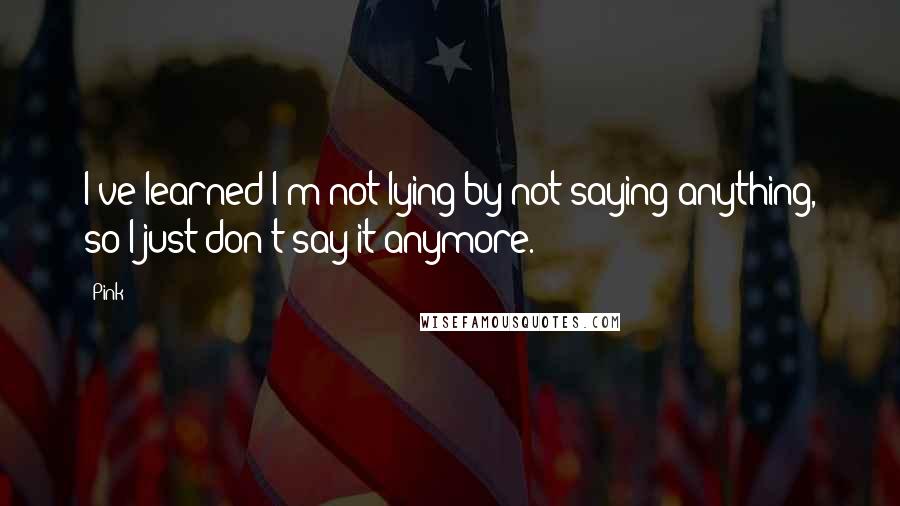 Pink Quotes: I've learned I'm not lying by not saying anything, so I just don't say it anymore.