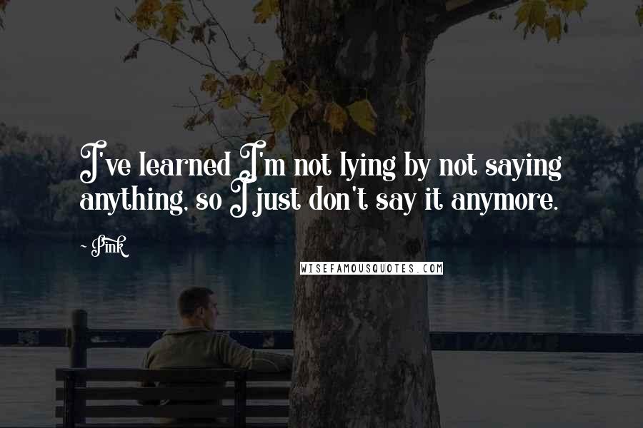 Pink Quotes: I've learned I'm not lying by not saying anything, so I just don't say it anymore.