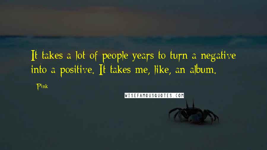 Pink Quotes: It takes a lot of people years to turn a negative into a positive. It takes me, like, an album.