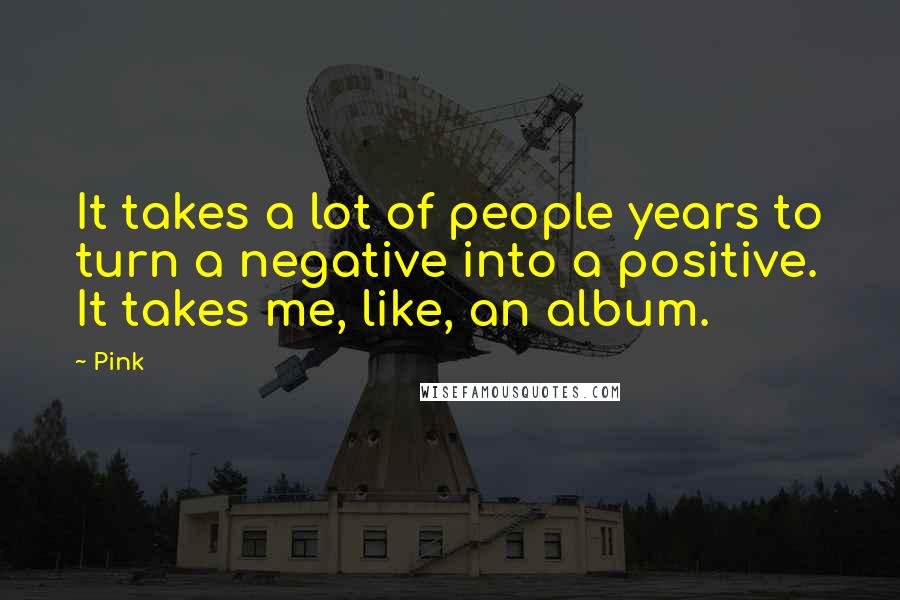 Pink Quotes: It takes a lot of people years to turn a negative into a positive. It takes me, like, an album.