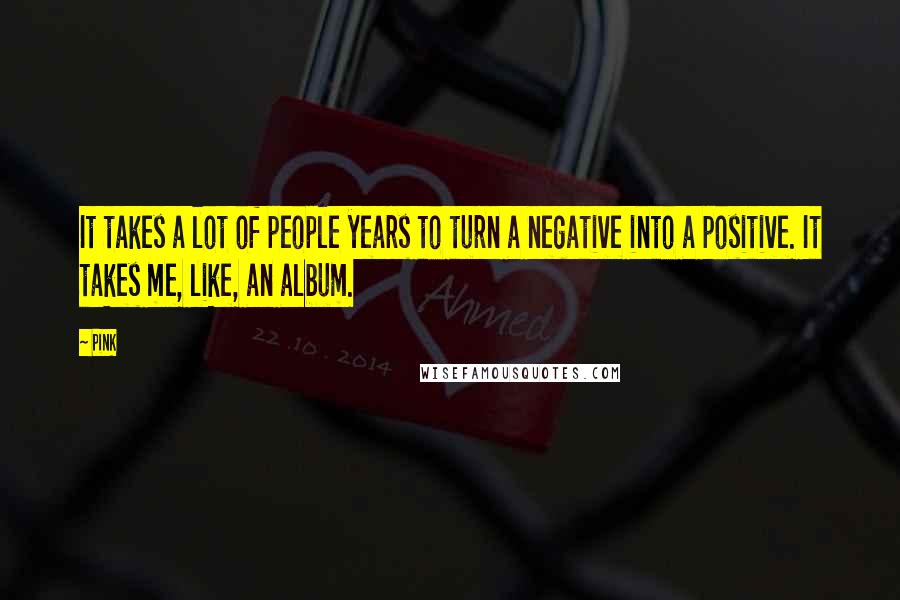 Pink Quotes: It takes a lot of people years to turn a negative into a positive. It takes me, like, an album.