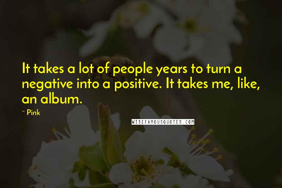 Pink Quotes: It takes a lot of people years to turn a negative into a positive. It takes me, like, an album.