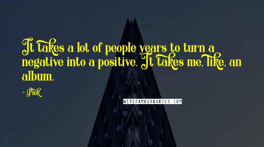 Pink Quotes: It takes a lot of people years to turn a negative into a positive. It takes me, like, an album.