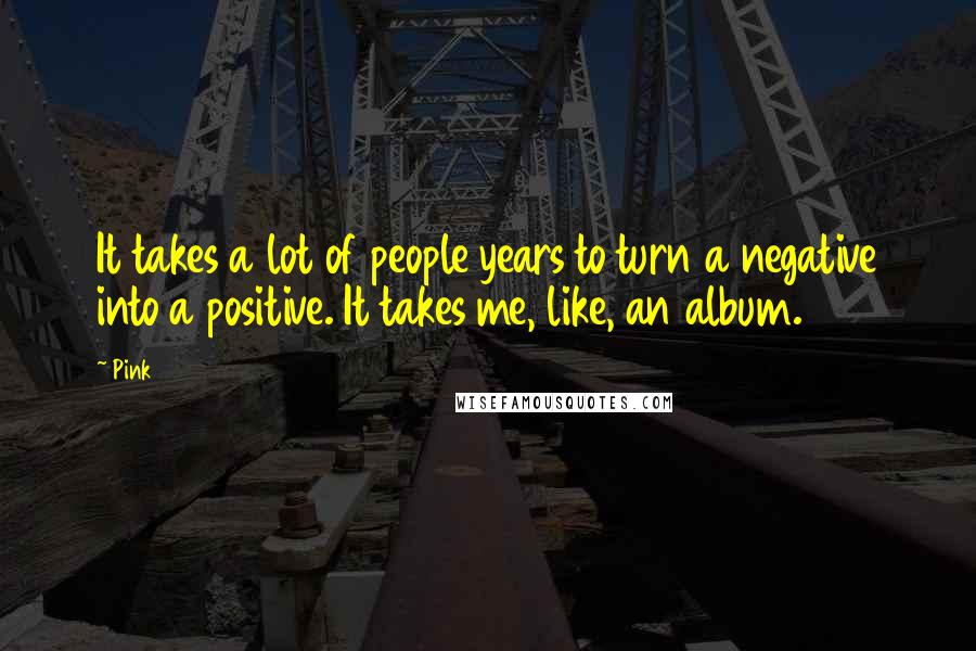 Pink Quotes: It takes a lot of people years to turn a negative into a positive. It takes me, like, an album.