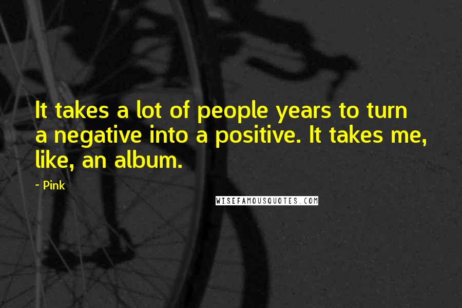 Pink Quotes: It takes a lot of people years to turn a negative into a positive. It takes me, like, an album.