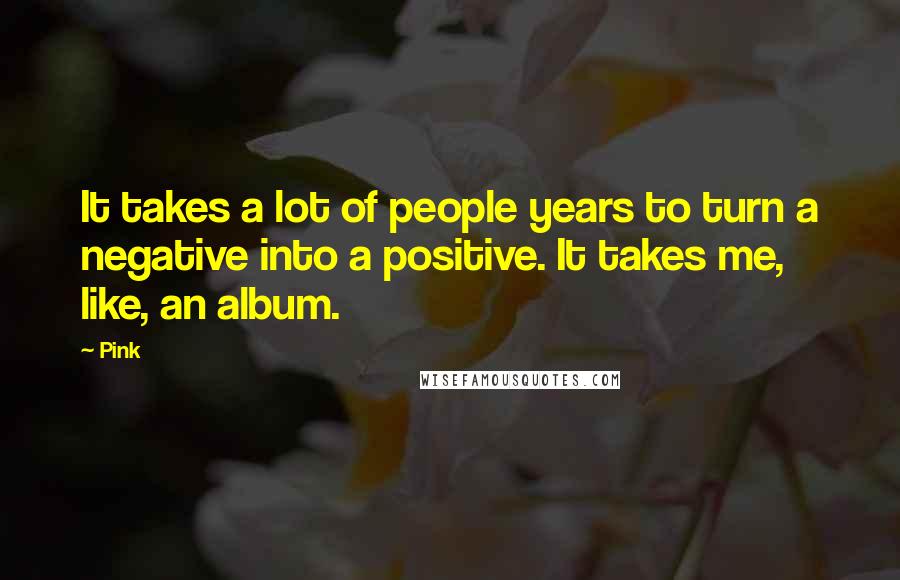 Pink Quotes: It takes a lot of people years to turn a negative into a positive. It takes me, like, an album.