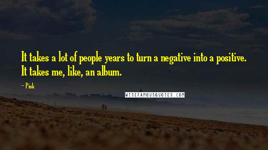 Pink Quotes: It takes a lot of people years to turn a negative into a positive. It takes me, like, an album.