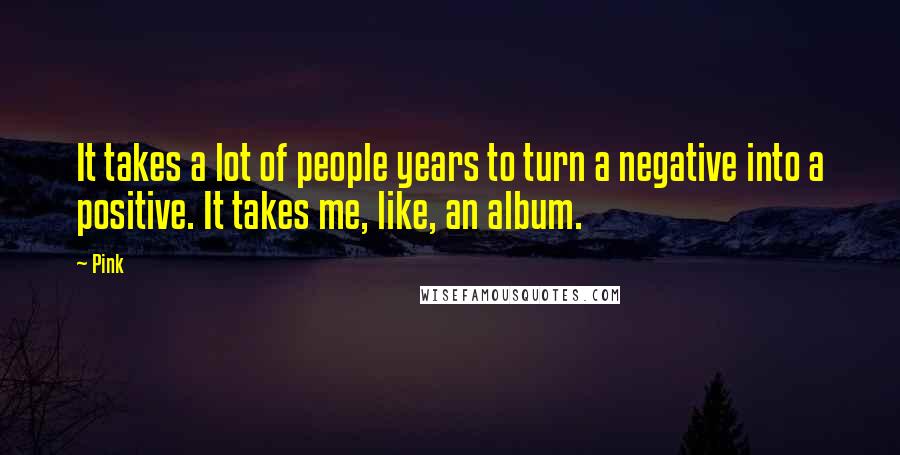 Pink Quotes: It takes a lot of people years to turn a negative into a positive. It takes me, like, an album.