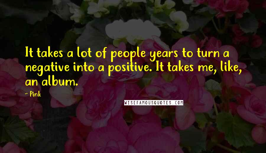 Pink Quotes: It takes a lot of people years to turn a negative into a positive. It takes me, like, an album.