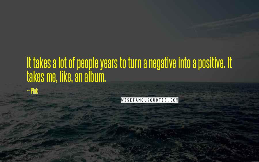 Pink Quotes: It takes a lot of people years to turn a negative into a positive. It takes me, like, an album.
