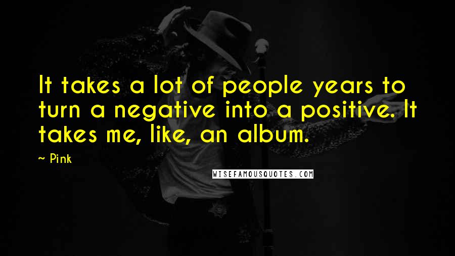 Pink Quotes: It takes a lot of people years to turn a negative into a positive. It takes me, like, an album.