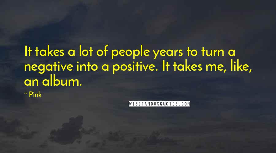 Pink Quotes: It takes a lot of people years to turn a negative into a positive. It takes me, like, an album.