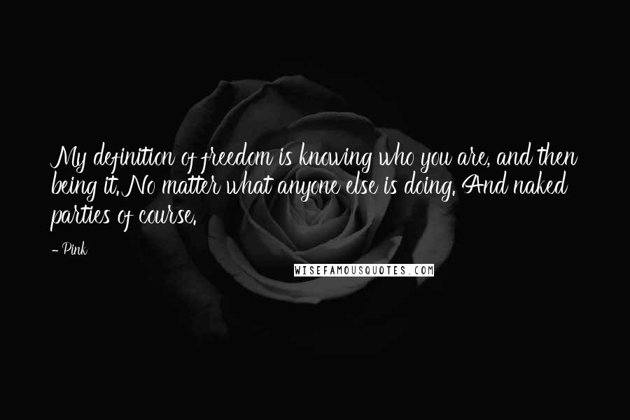 Pink Quotes: My definition of freedom is knowing who you are, and then being it. No matter what anyone else is doing. And naked parties of course.