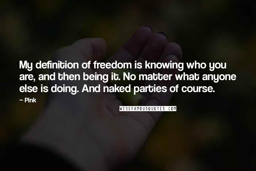 Pink Quotes: My definition of freedom is knowing who you are, and then being it. No matter what anyone else is doing. And naked parties of course.