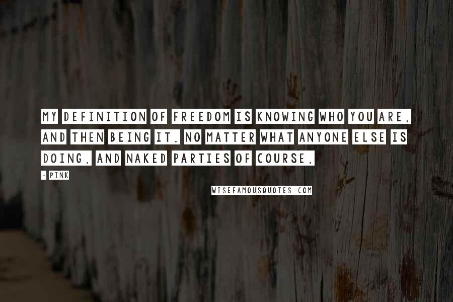 Pink Quotes: My definition of freedom is knowing who you are, and then being it. No matter what anyone else is doing. And naked parties of course.