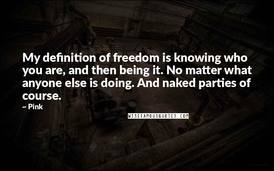 Pink Quotes: My definition of freedom is knowing who you are, and then being it. No matter what anyone else is doing. And naked parties of course.