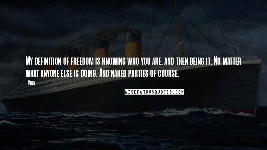 Pink Quotes: My definition of freedom is knowing who you are, and then being it. No matter what anyone else is doing. And naked parties of course.