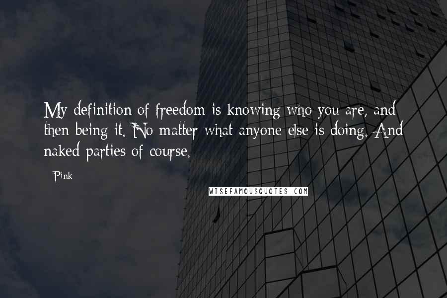 Pink Quotes: My definition of freedom is knowing who you are, and then being it. No matter what anyone else is doing. And naked parties of course.