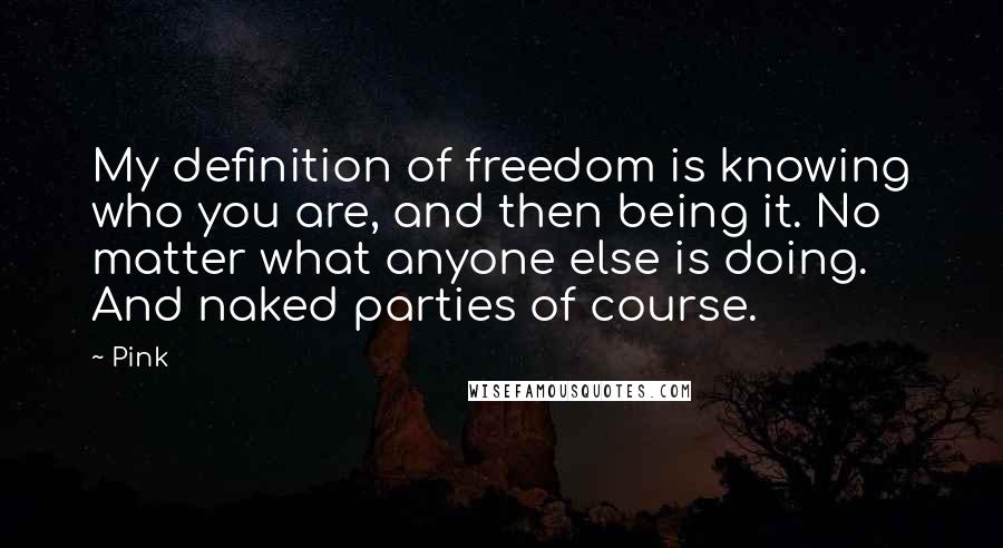 Pink Quotes: My definition of freedom is knowing who you are, and then being it. No matter what anyone else is doing. And naked parties of course.