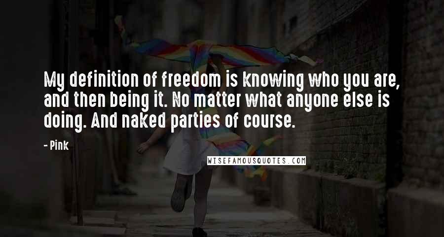 Pink Quotes: My definition of freedom is knowing who you are, and then being it. No matter what anyone else is doing. And naked parties of course.