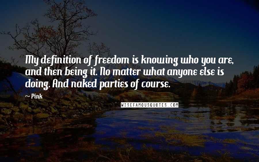 Pink Quotes: My definition of freedom is knowing who you are, and then being it. No matter what anyone else is doing. And naked parties of course.