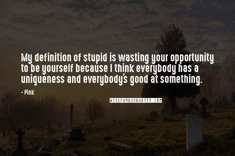 Pink Quotes: My definition of stupid is wasting your opportunity to be yourself because I think everybody has a uniqueness and everybody's good at something.