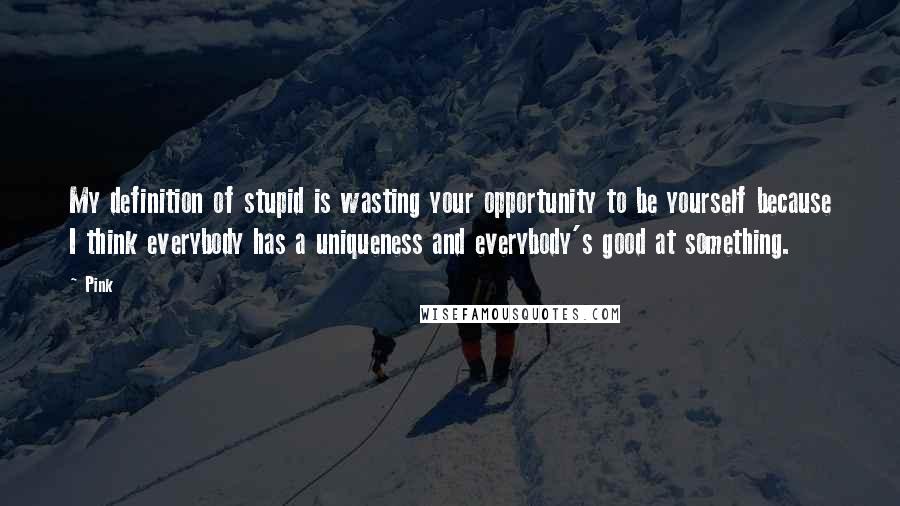 Pink Quotes: My definition of stupid is wasting your opportunity to be yourself because I think everybody has a uniqueness and everybody's good at something.