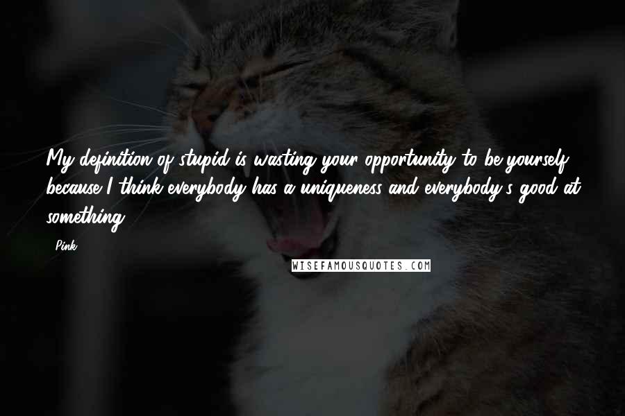 Pink Quotes: My definition of stupid is wasting your opportunity to be yourself because I think everybody has a uniqueness and everybody's good at something.