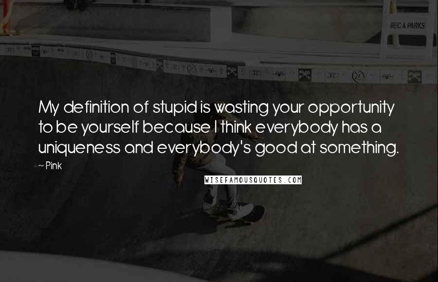 Pink Quotes: My definition of stupid is wasting your opportunity to be yourself because I think everybody has a uniqueness and everybody's good at something.