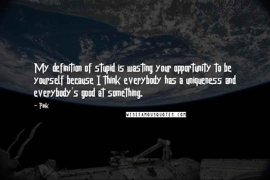 Pink Quotes: My definition of stupid is wasting your opportunity to be yourself because I think everybody has a uniqueness and everybody's good at something.