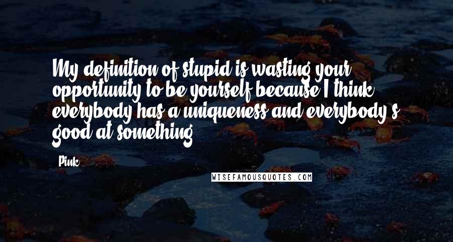 Pink Quotes: My definition of stupid is wasting your opportunity to be yourself because I think everybody has a uniqueness and everybody's good at something.