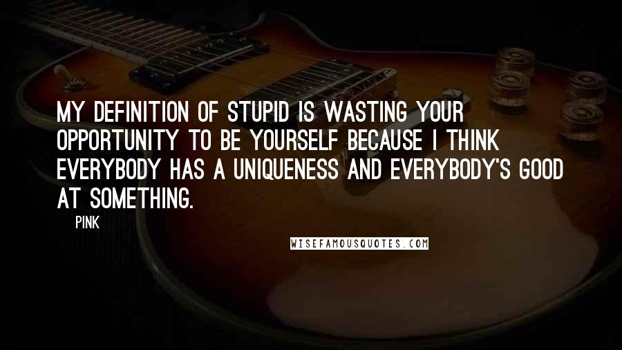 Pink Quotes: My definition of stupid is wasting your opportunity to be yourself because I think everybody has a uniqueness and everybody's good at something.