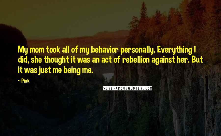 Pink Quotes: My mom took all of my behavior personally. Everything I did, she thought it was an act of rebellion against her. But it was just me being me.