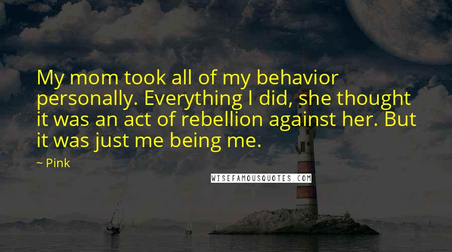 Pink Quotes: My mom took all of my behavior personally. Everything I did, she thought it was an act of rebellion against her. But it was just me being me.