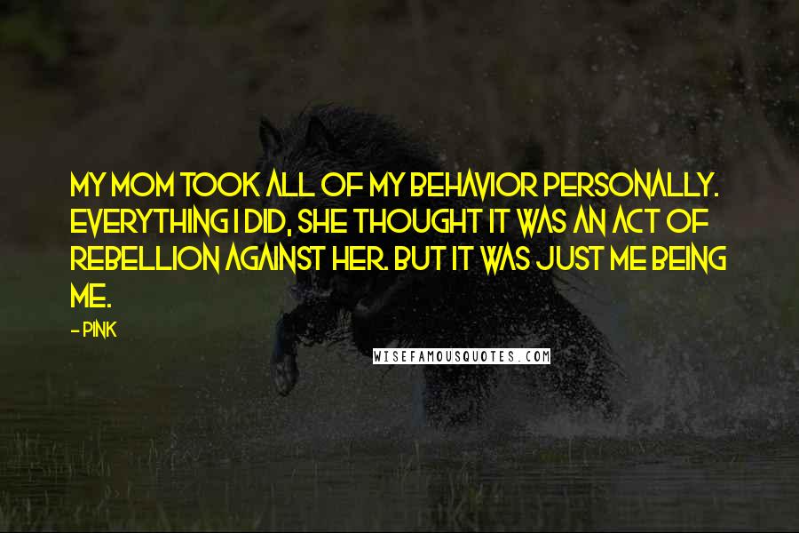 Pink Quotes: My mom took all of my behavior personally. Everything I did, she thought it was an act of rebellion against her. But it was just me being me.