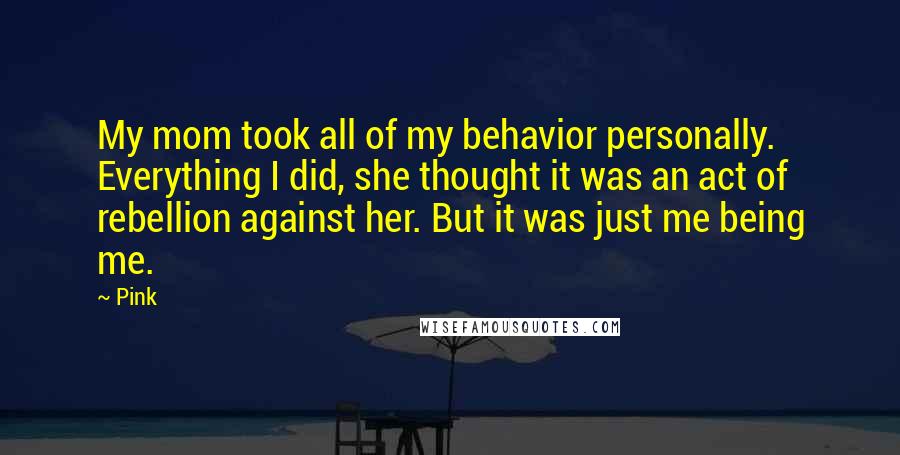 Pink Quotes: My mom took all of my behavior personally. Everything I did, she thought it was an act of rebellion against her. But it was just me being me.