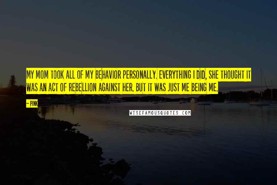 Pink Quotes: My mom took all of my behavior personally. Everything I did, she thought it was an act of rebellion against her. But it was just me being me.
