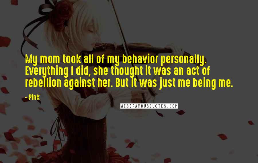 Pink Quotes: My mom took all of my behavior personally. Everything I did, she thought it was an act of rebellion against her. But it was just me being me.