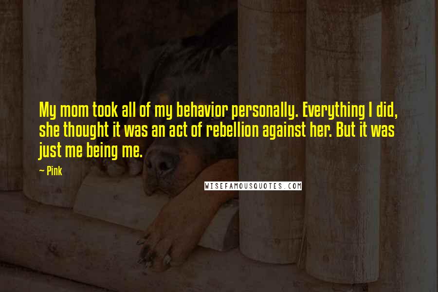 Pink Quotes: My mom took all of my behavior personally. Everything I did, she thought it was an act of rebellion against her. But it was just me being me.